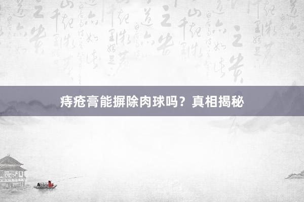 痔疮膏能摒除肉球吗?真相揭秘